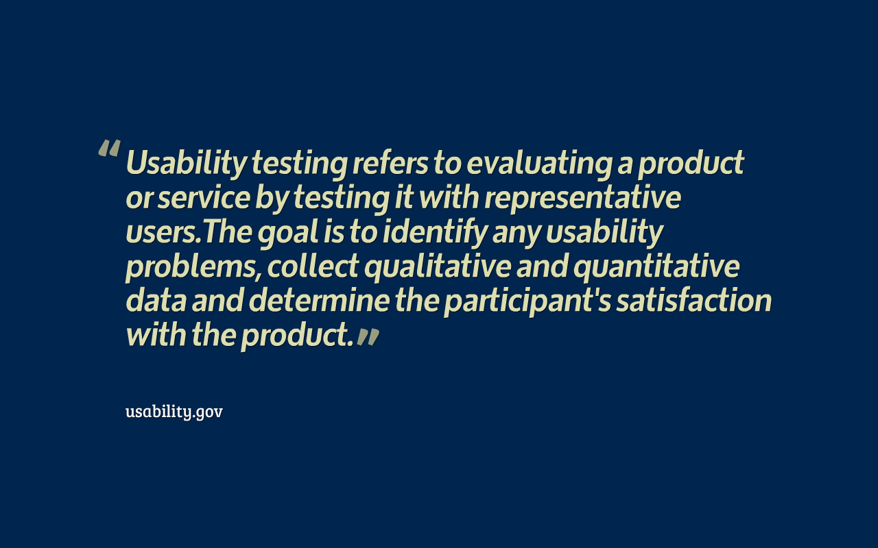  Usability testing refers to evaluating a product or service by testing it with representative users. The goal is to identify any usability problems, collect qualitative and quantitative data and determine the participant's satisfaction with the product.