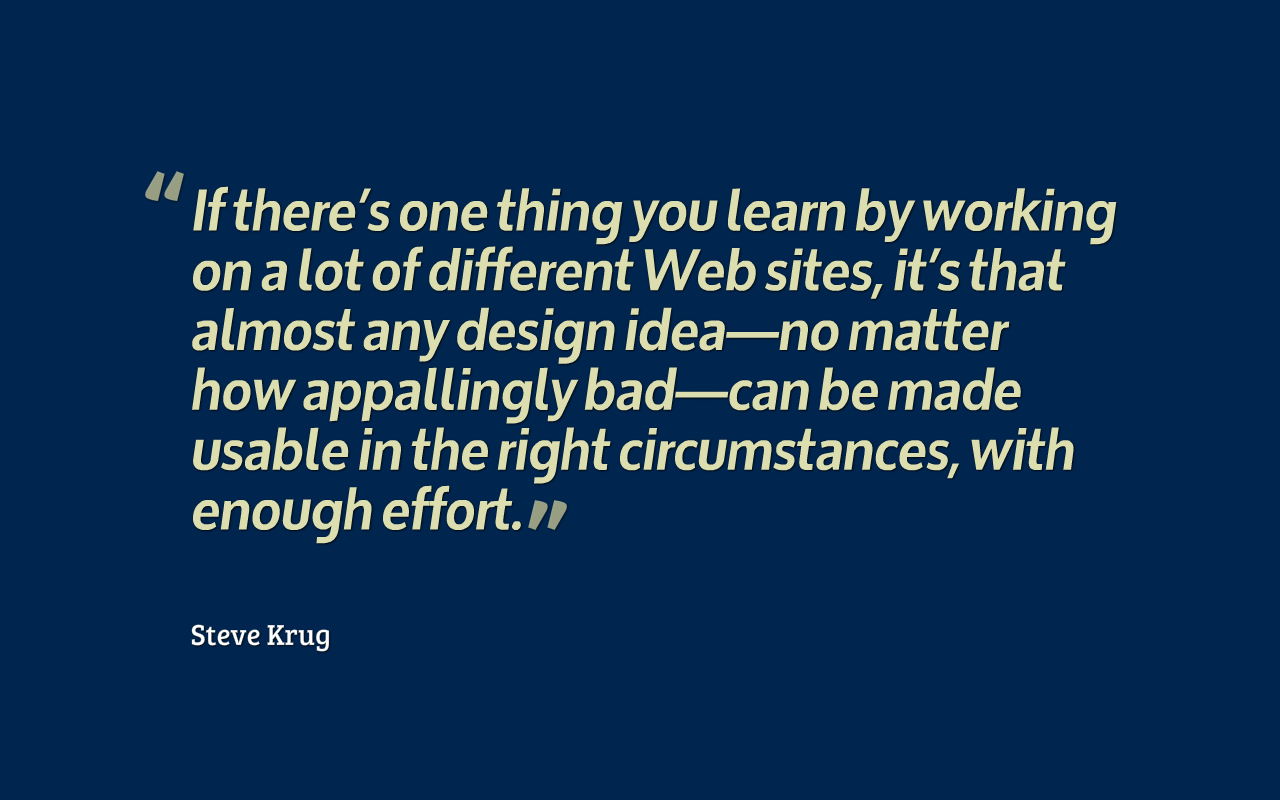  If there's one thing you learn by working on a lot of different Web sites, it's that almost any design idea—no matter how appallingly bad— can be made usable in the right circumstances, with enough effort.